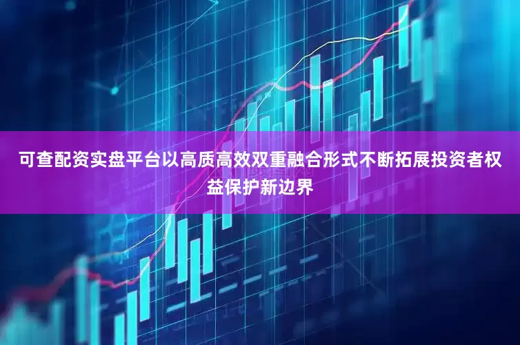 可查配资实盘平台以高质高效双重融合形式不断拓展投资者权益保护新边界