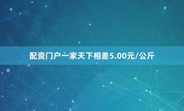 配资门户一家天下相差5.00元/公斤