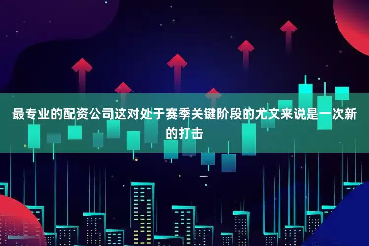 最专业的配资公司这对处于赛季关键阶段的尤文来说是一次新的打击